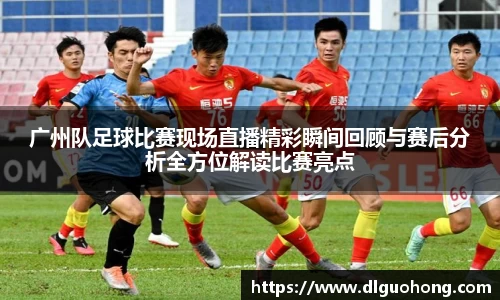 广州队足球比赛现场直播精彩瞬间回顾与赛后分析全方位解读比赛亮点