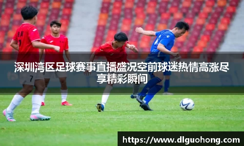 深圳湾区足球赛事直播盛况空前球迷热情高涨尽享精彩瞬间