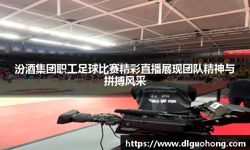 汾酒集团职工足球比赛精彩直播展现团队精神与拼搏风采