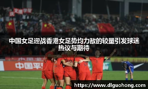 中国女足迎战香港女足势均力敌的较量引发球迷热议与期待